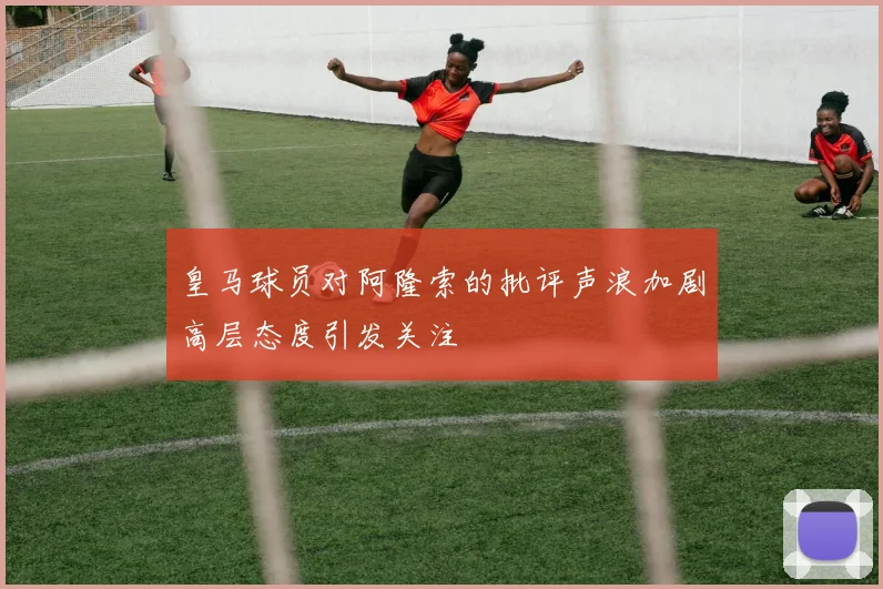 皇马球员对阿隆索的批评声浪加剧高层态度引发关注