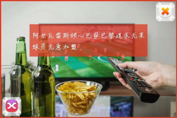 阿尔瓦雷斯倾心巴萨巴黎追求无果球员无意加盟