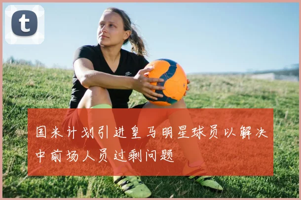 国米计划引进皇马明星球员以解决中前场人员过剩问题