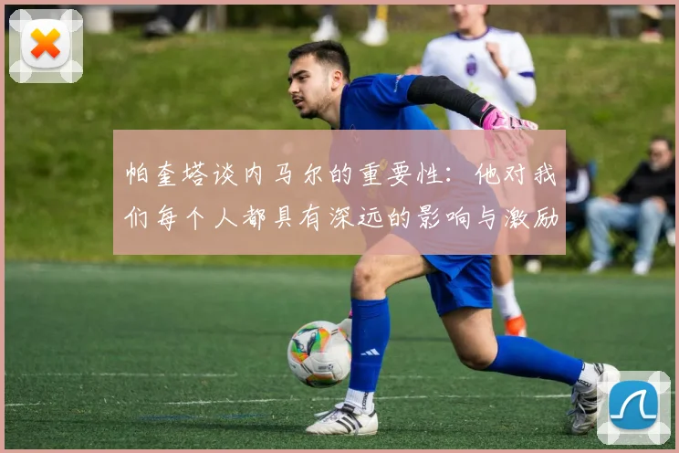 帕奎塔谈内马尔的重要性：他对我们每个人都具有深远的影响与激励