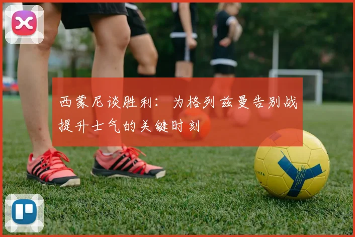 西蒙尼谈胜利：为格列兹曼告别战提升士气的关键时刻