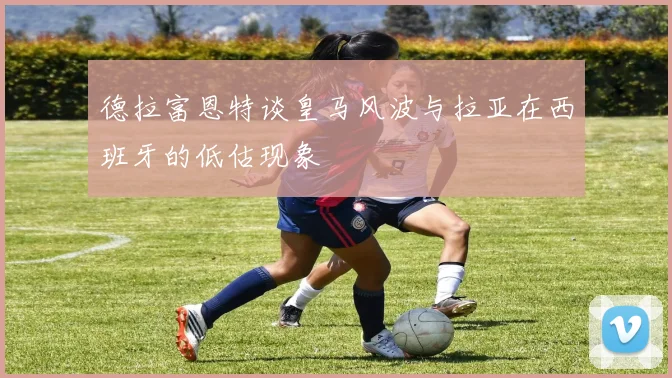 德拉富恩特谈皇马风波与拉亚在西班牙的低估现象