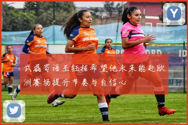 武磊寄语王钰栋希望他未来能赴欧洲赛场提升节奏与自信心