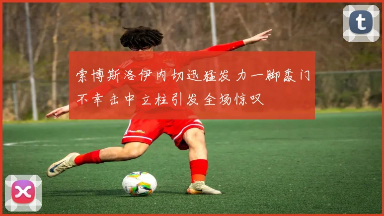 索博斯洛伊内切迅猛发力一脚轰门不幸击中立柱引发全场惊叹