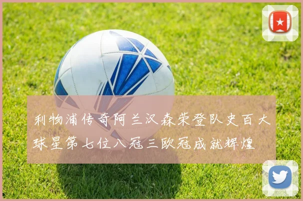 利物浦传奇阿兰汉森荣登队史百大球星第七位八冠三欧冠成就辉煌