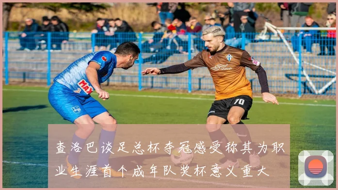 查洛巴谈足总杯夺冠感受称其为职业生涯首个成年队奖杯意义重大
