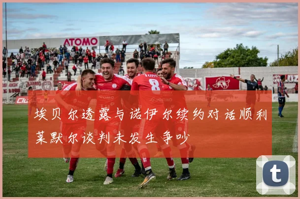 埃贝尔透露与诺伊尔续约对话顺利莱默尔谈判未发生争吵
