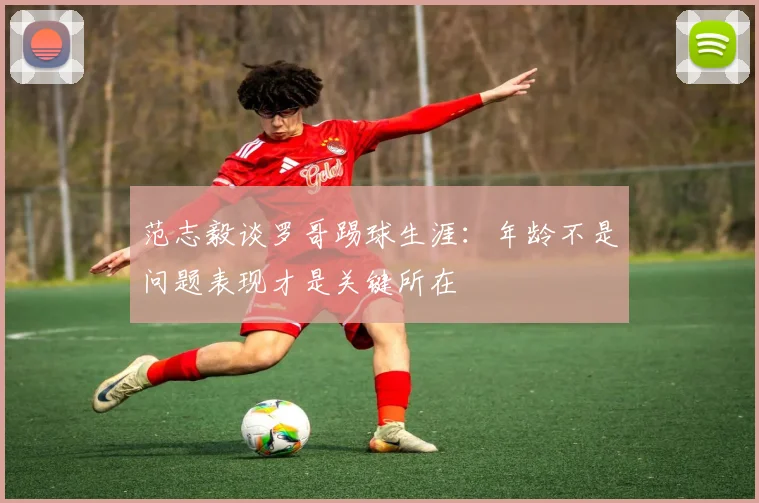 范志毅谈罗哥踢球生涯：年龄不是问题表现才是关键所在
