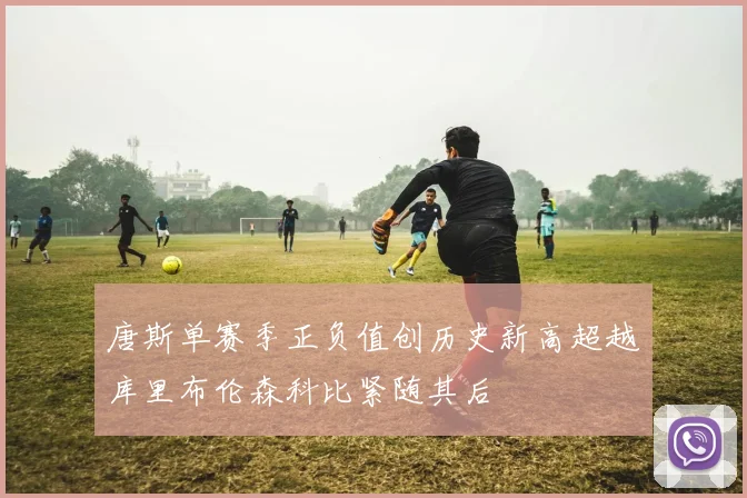 唐斯单赛季正负值创历史新高超越库里布伦森科比紧随其后