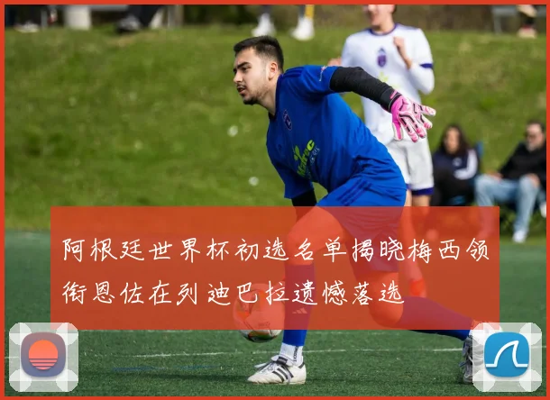 阿根廷世界杯初选名单揭晓梅西领衔恩佐在列迪巴拉遗憾落选