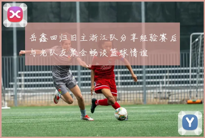 岳鑫回归旧主浙江队分享经验赛后与老队友聚会畅谈篮球情谊